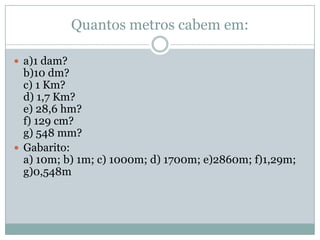 Quantos metros cabem em:a)1 dam?b)10 dm?c) 1 Km?d) 1,7 Km?e) 28,6 hm?f) 129 cm?g) 548 mm?Gabarito:a) 10m; b) 1m; c) 1000m; d) 1700m; e)2860m; f)1,29m; g)0,548m