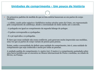 Unidades de comprimento - Um pouco de históriaOs primeiros padrões de medida de que se tem notícia baseavam-se em partes do corpo humano;- o cúbito, usado pelos egípcios e babilônios muitos séculos antes de Cristo, era representado pelo comprimento do antebraço, desde a extremidade do dedo médio até o cotovelo.- A polegada era igual ao comprimento da segunda falange do polegar.- O palmo correspondia a 9 polegadas.- E o pé equivalia a 12 polegadas.É claro que essas unidade não eram confiáveis, pois geravam muita imprecisão nas medidas, uma vez que as partes do corpo variam de pessoa para pessoa.Existe, então a necessidade de definir uma unidade de comprimento, isto é, uma unidade de comprimento que seja conhecida e aceita por todas as pessoas.A unidade padrão de comprimento é o metro (m). O metro é o comprimento assinalado sobre uma barra metálica que se encontra no Museu internacional de Pesos e medidas, na cidade de Sèvres, na França.