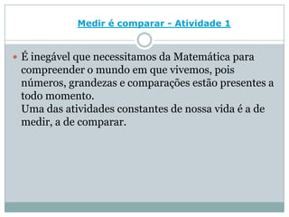 Medir é comparar - Atividade 1É inegável que necessitamos da Matemática para compreender o mundo em que vivemos, pois números, grandezas e comparações estão presentes a todo momento. Uma das atividades constantes de nossa vida é a de medir, a de comparar.