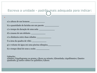 Escreva a unidade - padrão mais adequada para indicar: a) a altura de um homem. ___________ b) a quantidade de farinha em um pacote. ___________ c) o tempo de duração de uma aula. ____________ d) a massa de um elefante. ___________ e) a distância entre duas cidades. ___________ f) a área da quadra de vôlei. ___________ g) o volume de água em uma piscina olímpica.__________ h) o tempo ideal de sono a noite. __________ Gabarito:  a)metro; b)quilograma ou grama; c)hora ou minuto; d)tonelada; e)quilômetro; f)metro quadrado; g) metro cúbico ou quilolitro; h)hora 