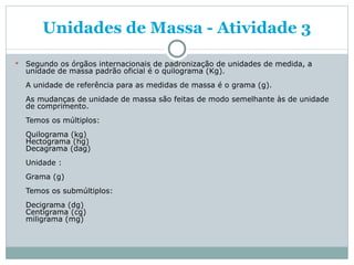 Unidades de Massa - Atividade 3 Segundo os órgãos internacionais de padronização de unidades de medida, a unidade de massa padrão oficial é o quilograma (Kg). A unidade de referência para as medidas de massa é o grama (g). As mudanças de unidade de massa são feitas de modo semelhante às de unidade de comprimento.  Temos os múltiplos: Quilograma (kg) Hectograma (hg) Decagrama (dag) Unidade : Grama (g) Temos os submúltiplos: Decigrama (dg) Centigrama (cg) miligrama (mg) 