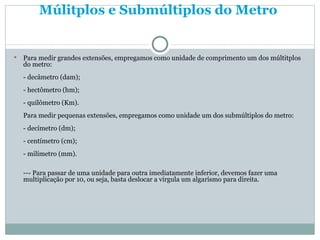 Múlitplos e Submúltiplos do Metro   Para medir grandes extensões, empregamos como unidade de comprimento um dos múltitplos do metro: - decâmetro (dam); - hectômetro (hm); - quilômetro (Km). Para medir pequenas extensões, empregamos como unidade um dos submúltiplos do metro: - decímetro (dm); - centímetro (cm); - milímetro (mm). --- Para passar de uma unidade para outra imediatamente inferior, devemos fazer uma multiplicação por 10, ou seja, basta deslocar a vírgula um algarismo para direita. 