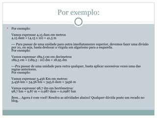 Por exemplo: Por exemplo: Vamos expressar 4,15 dam em metros 4,15 dam = (4,15 x 10) = 41,5 m --- Para passar de uma unidade para outra imediatamenre superior, devemos fazer uma divisão por 10, ou seja, basta deslocar a vírgula um algarismo para a esquerda. Por exemplo: Vamos expressar 189,5 cm em decímetros 189,5 cm = (189,5 : 10) dm = 18,95 dm ---Pra passar de uma unidade para outra qualquer, basta aplicar sucessivas vezes uma das regras anteriores. Por exemplo: Vamos expressar 3,456 Km em metros: 3,456 km = 34,56 hm = 345,6 dam = 3456 m Vamos expressar 98,7 dm em hectômetros: 98,7 hm = 9,87 m = 0,987 dam = 0,0987 hm Bem... Agora é com você! Resolva as atividades abaixo! Qualquer dúvida poste um recado no blog. 