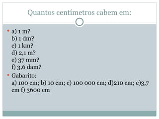 Quantos centímetros cabem em: a) 1 m? b) 1 dm? c) 1 km? d) 2,1 m? e) 37 mm? f) 3,6 dam? Gabarito: a) 100 cm; b) 10 cm; c) 100 000 cm; d)210 cm; e)3,7 cm f) 3600 cm 