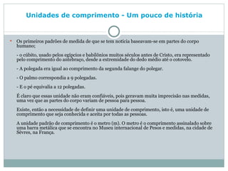 Unidades de comprimento - Um pouco de história   Os primeiros padrões de medida de que se tem notícia baseavam-se em partes do corpo humano; - o cúbito, usado pelos egípcios e babilônios muitos séculos antes de Cristo, era representado pelo comprimento do antebraço, desde a extremidade do dedo médio até o cotovelo. - A polegada era igual ao comprimento da segunda falange do polegar. - O palmo correspondia a 9 polegadas. - E o pé equivalia a 12 polegadas. É claro que essas unidade não eram confiáveis, pois geravam muita imprecisão nas medidas, uma vez que as partes do corpo variam de pessoa para pessoa. Existe, então a necessidade de definir uma unidade de comprimento, isto é, uma unidade de comprimento que seja conhecida e aceita por todas as pessoas. A unidade padrão de comprimento é o metro (m). O metro é o comprimento assinalado sobre uma barra metálica que se encontra no Museu internacional de Pesos e medidas, na cidade de Sèvres, na França. 