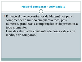 Medir é comparar - Atividade 1   É inegável que necessitamos da Matemática para compreender o mundo em que vivemos, pois números, grandezas e comparações estão presentes a todo momento.  Uma das atividades constantes de nossa vida é a de medir, a de comparar. 