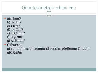 Quantos metros cabem em: a)1 dam? b)10 dm? c) 1 Km? d) 1,7 Km? e) 28,6 hm? f) 129 cm? g) 548 mm? Gabarito: a) 10m; b) 1m; c) 1000m; d) 1700m; e)2860m; f)1,29m; g)0,548m 