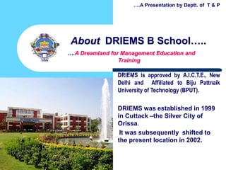 1
About DRIEMS B School…..
….A Dreamland for Management Education and
Training
DRIEMS is approved by A.I.C.T.E., New
Delhi and Affiliated to Biju Pattnaik
University of Technology (BPUT).
DRIEMS was established in 1999
in Cuttack –the Silver City of
Orissa.
It was subsequently shifted to
the present location in 2002.
….A Presentation by Deptt. of T & P
 