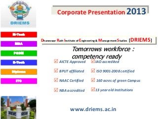 Corporate Presentation 2013

M-Tech
          Dhaneswar Rath Institute of Engineering & Management Studies [DRIEMS]
 MBA


PGDM
                            Tomorrows workforce :
                            competency ready
B-Tech             AICTE Approved       IAO accredited
Diploma            BPUT affiliated       ISO 9001-2008 certified
  ITC              NAAC Certified        160 acres of green Campus
                   NBA accredited       13 year old Institutions


                            www.driems.ac.in
 