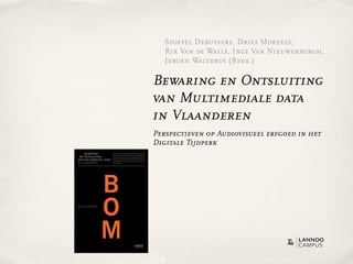 Stoffel Debuysere, Dries Moreels,
                                                                                                                                                                                                                                                               Rik Van de Walle, Inge Van Nieuwerburgh,
                                                                                                                                                                                                                                                               Jeroen Walterus (Reds.)

                                                                                                                                                                                                                                                            Bewaring en Ontsluiting
                                                                                                                                                                                                                                                            van Multimediale data
                                                                                                                                                                                                                                                            in Vlaanderen
                                                                                                                                                                                                                                                            Perspectieven op Audiovisueel erfgoed in het
                                                                                                                                                                                                                                                            Digitale Tijdperk
    BEWARING                                Hoe kunnen duurzame archieven worden opgezet, rekening                                                                          BEWARING           Hoe kunnen duurzame archieven worden opgezet, rekening
                                            houdend met de inherente instabiliteit en vluchtigheid van                                                                                         houdend met de inherente instabiliteit en vluchtigheid van
EN ONTSLUITING                              technologie, en met het regime van intellectuele eigendom?                                                                  EN ONTSLUITING         technologie, en met het regime van intellectuele eigendom?
                                                                                                         R ik Van de Walle




AN MULTIMEDIALE DATA                        Hoe kan een evenwicht gevonden worden tussen integriteit
                                            en bruikbaarheid, stabiliteit en variabiliteit, bewaren en
                                                                                                                                                                       VAN MULTIMEDIALE DATA   Hoe kan een evenwicht gevonden worden tussen integriteit
                                                                                                                                                                                               en bruikbaarheid, stabiliteit en variabiliteit, bewaren en
N VLAANDEREN                                levend houden?                                                                                                             IN VLAANDEREN           levend houden?




                                                                                                                                                                                           B
                                                                                                         BEWARING EN ONTSLUITING VAN MULTIMEDIALE DATA IN VLAANDEREN




   Wazig en haperend beeld op afgedraaide videotapes, benevelde klanken
   op verweerde audiocassettes, verschroeide nitraatfilm, onherstelbaar
   beschadigde optische en harde schijven. Opslagmedia worden vroeg of laat
   het slachtoffer van technologische veroudering en culturele vergetelheid.
   Wereldwijd staan beheerders van mediacollecties en archieven voor een
   enorme uitdaging. Ons audiovisueel erfgoed, een van onze rijkste culturele
   erfenissen, dreigt onherroepelijk verloren te gaan.




                                                                                                                                                                                           O
   Tegelijkertijd bieden moderne digitale technologieën nieuwe mogelijkheden.
   Alle vormen van informatie kunnen vandaag digitaal opgeslagen en verdeeld
   worden via telecommunicatienetwerken. Ons culturele geheugen kent een
   ongeziene flexibiliteit, balancerend tussen fysiek en virtueel, lokaal en
   globaal, formeel en informeel. Hoe gaan omroepen, musea, archieven,
   bibliotheken en andere instellingen om met deze nieuwe paradigma’s?
   Welke richtlijnen worden gebruikt om ons audiovisuele geheugen veilig t
   e stellen voor toekomstige generaties? Hoe kunnen we duurzame archieven                                                                                             R ik Van de Walle
   opzetten? Hoe kunnen we een evenwicht vinden tussen integriteit en
   bruikbaarheid, tussen bewaren en levend houden?




                                                                                                                                                                                           M
   Dit boek gaat op zoek naar antwoorden en baseert zich daarvoor op praktisch
   en theoretisch onderzoek uitgevoerd in het kader van het BOM-vl project
   (Bewaring en Ontsluiting van Multimediale data in Vlaanderen).


   Rik Van de Walle, hoofd van de onderzoeksgroep IBBT-Multimedialab-UGent,
   leidde het project BOM-vl in goede banen. Deze publicatie kwam tot stand
   in samenwerking met de Vlaamse Regering en diverse partners.




                                     W W W.L ANNOOCAMPUS.COM
 
