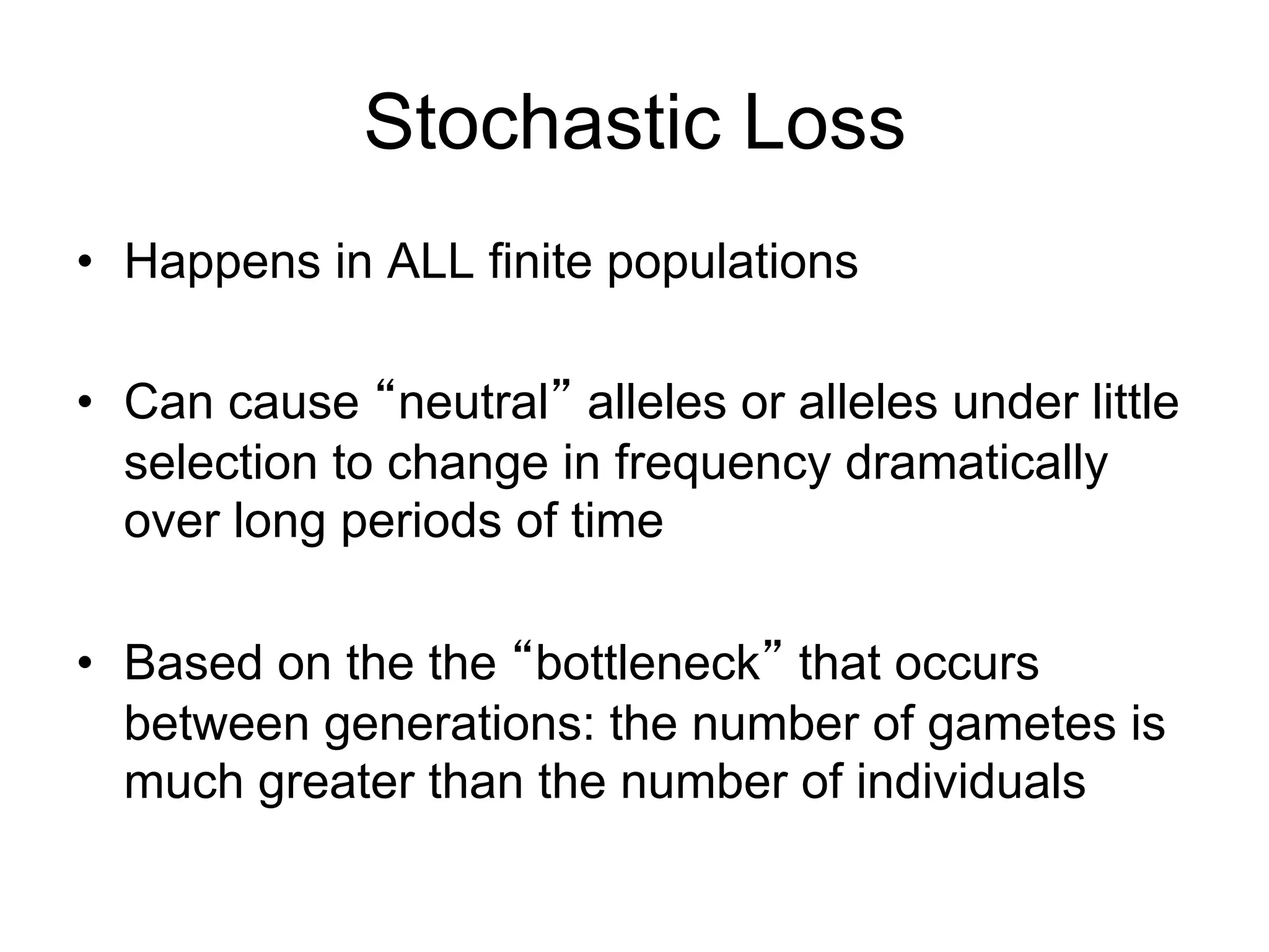 Stochastic Loss
•  Happens in ALL finite populations
•  Can cause “neutral” alleles or alleles under little
selection to change in frequency dramatically
over long periods of time
•  Based on the the “bottleneck” that occurs
between generations: the number of gametes is
much greater than the number of individuals
 