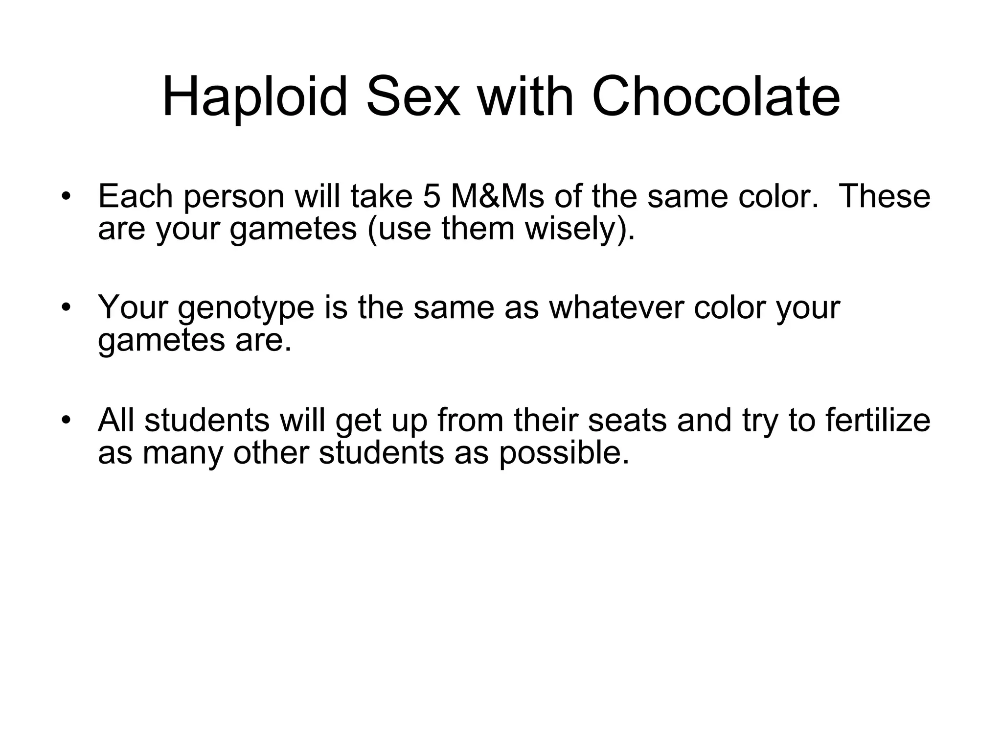 •  Each person will take 5 M&Ms of the same color. These
are your gametes (use them wisely).
•  Your genotype is the same as whatever color your
gametes are.
•  All students will get up from their seats and try to fertilize
as many other students as possible.
Haploid Sex with Chocolate
 