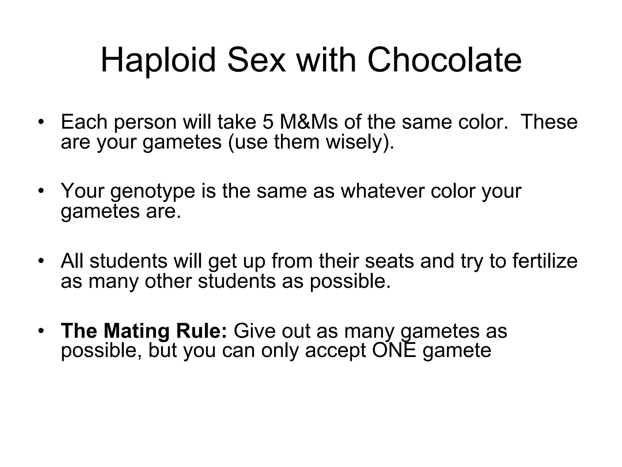 •  Each person will take 5 M&Ms of the same color. These
are your gametes (use them wisely).
•  Your genotype is the same as whatever color your
gametes are.
•  All students will get up from their seats and try to fertilize
as many other students as possible.
•  The Mating Rule: Give out as many gametes as
possible, but you can only accept ONE gamete
Haploid Sex with Chocolate
 