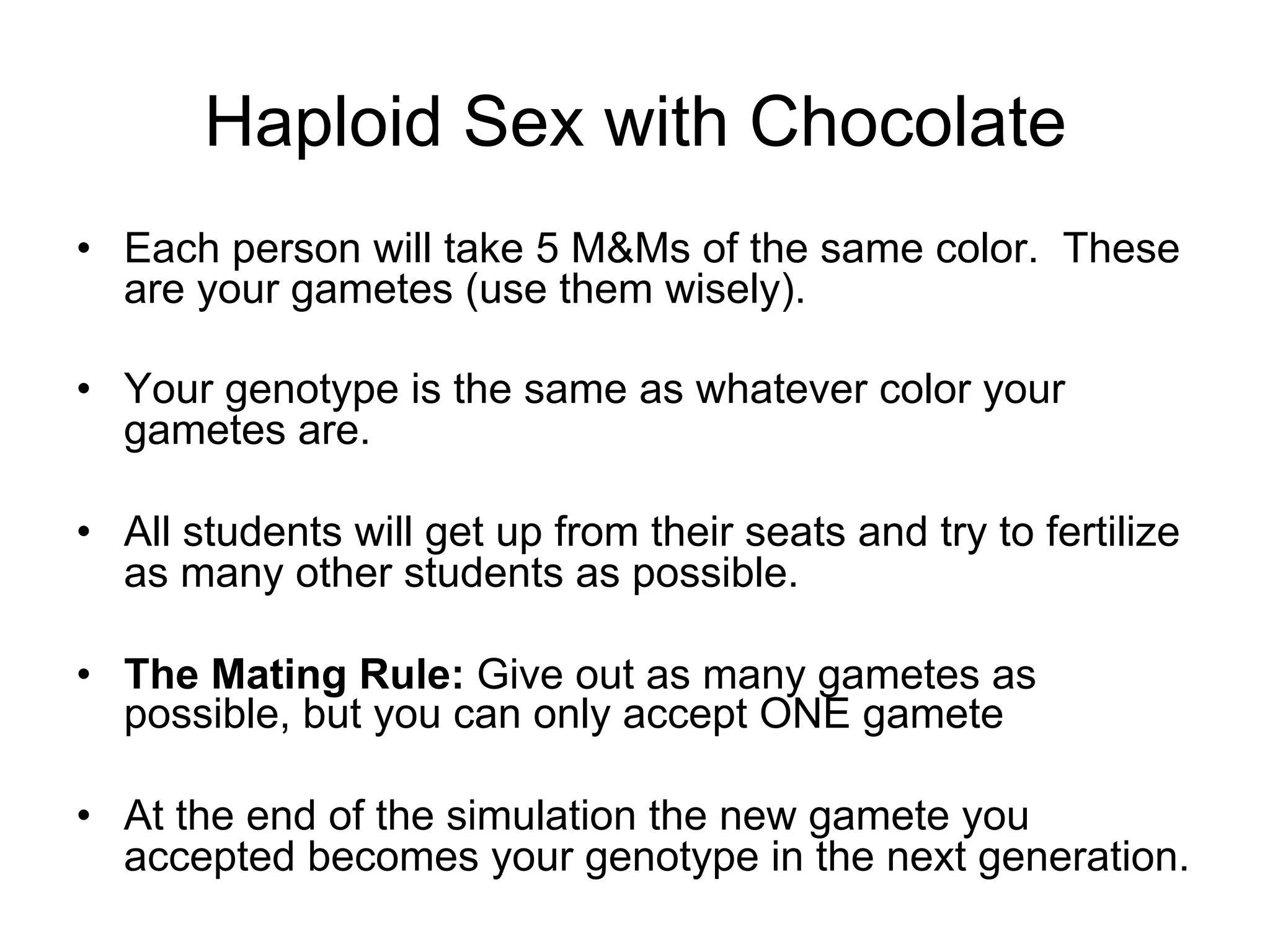 Haploid Sex with Chocolate
•  Each person will take 5 M&Ms of the same color. These
are your gametes (use them wisely).
•  Your genotype is the same as whatever color your
gametes are.
•  All students will get up from their seats and try to fertilize
as many other students as possible.
•  The Mating Rule: Give out as many gametes as
possible, but you can only accept ONE gamete
•  At the end of the simulation the new gamete you
accepted becomes your genotype in the next generation.
 