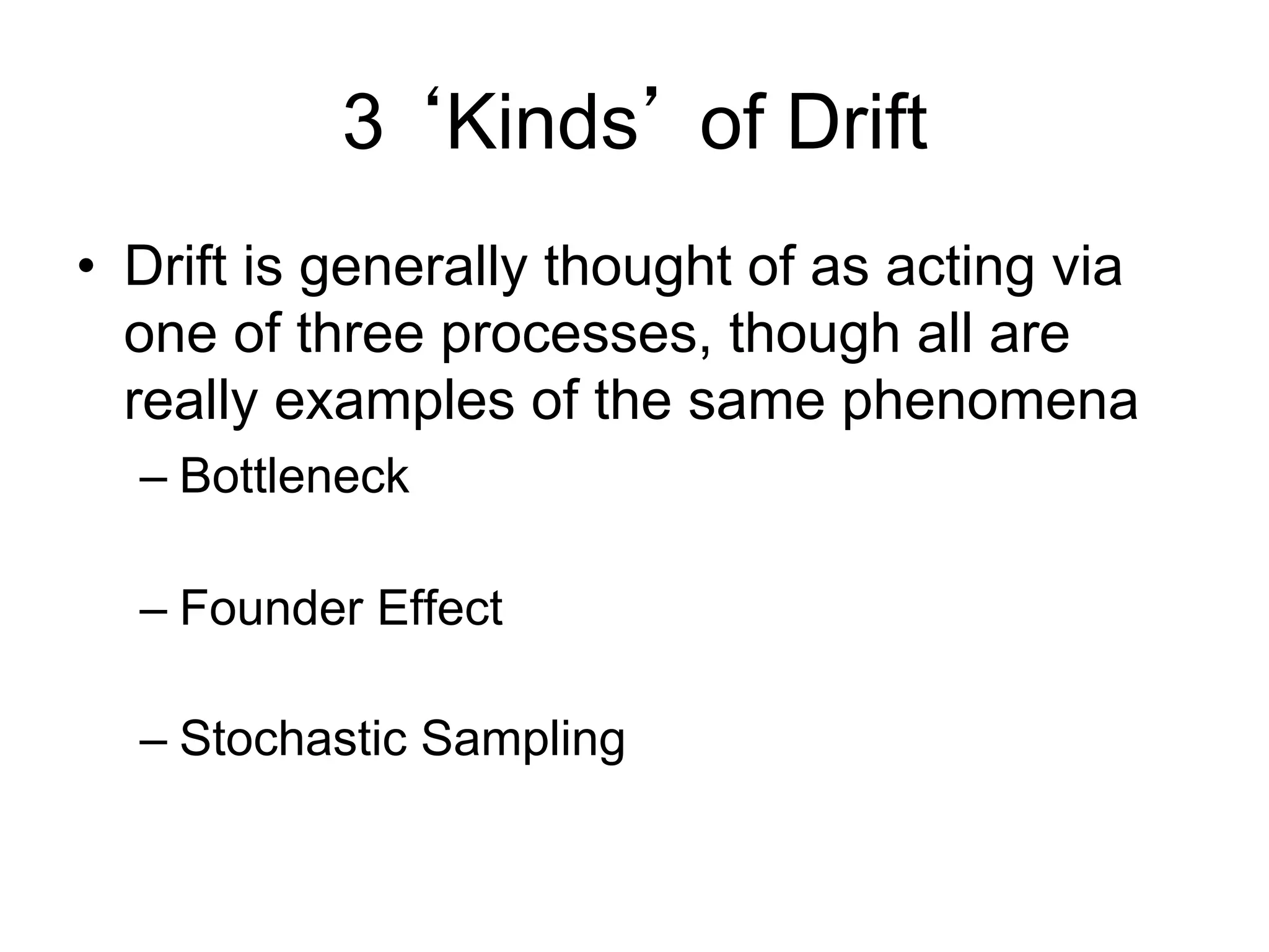 3 ‘Kinds’ of Drift
•  Drift is generally thought of as acting via
one of three processes, though all are
really examples of the same phenomena
– Bottleneck
– Founder Effect
– Stochastic Sampling
 