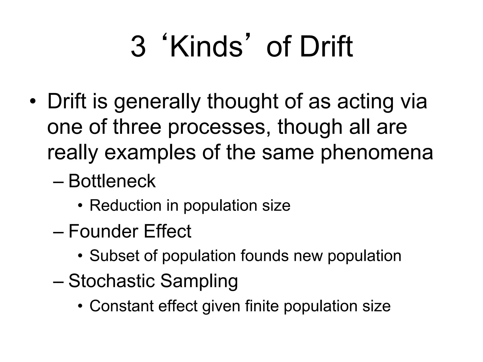 3 ‘Kinds’ of Drift
•  Drift is generally thought of as acting via
one of three processes, though all are
really examples of the same phenomena
– Bottleneck
•  Reduction in population size
– Founder Effect
•  Subset of population founds new population
– Stochastic Sampling
•  Constant effect given finite population size
 