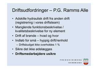 Driftsudfordringer – P.G. Ramms Alle
• Adskille hydraulisk drift fra anden drift
(registrering i vores driftsteam)
• Manglende funktionsbeskrivelse /
kvalitetsbeskrivelse for ny element
• Drift af brønde – hvad og hvor
• Indløb for små – hyppig drift/renhold
– Driftsbudget ikke overholdes 1 %
• Sikre det ikke ødelægges
• Driftsmedarbejdere usikre
 