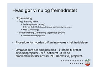 Hvad gør vi nu og fremadrettet
• Organisering
– Vej, Park og Miljø
• Trafik og Byrum (Anlæg)
• Byliv og Drift (Driftskoordinering, økonomistyring, etc.)
• Miljø (Monitering)
– Frederiksberg Gartner og Vejservice (FGV)
• Udfører den daglige drift
• Procedure for hvordan driften involveres - helt fra idefase
• Områder som der arbejdes med – i forhold til drift af
skybrudsprojekter - bl.a. defineret ud fra de
problematikker der er vist i P.G. Ramms vej projektet.
 
