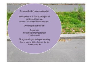Kommunikation og overdragelse
Inddragelse af driftsmedarbejdere i
projekteringsfasen
Afprøvet i innovationspartnerskabsprojekt
Overdragelse af driften
Opgradere
medarbejderkompetencer
Fyraftensmøder
Tilbagemelding-erfaringsopsamling
Hvad er svært at drifte – hvordan skal den
tilbagemelding ske
 