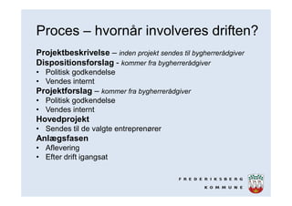 Proces – hvornår involveres driften?
Projektbeskrivelse – inden projekt sendes til bygherrerådgiver
Dispositionsforslag - kommer fra bygherrerådgiver
• Politisk godkendelse
• Vendes internt
Projektforslag – kommer fra bygherrerådgiver
• Politisk godkendelse
• Vendes internt
Hovedprojekt
• Sendes til de valgte entreprenører
Anlægsfasen
• Aflevering
• Efter drift igangsat
 
