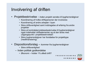 Involvering af driften
• Projektbeskrivelse - Inden projekt sendes til bygherrerådgiver
• Koordinering af hvilke driftspersoner der involveres
• Koordinering af andre arbejder i byen
• Sikre driftsvenlighed samt inddragelse af erfaring fra andre
projekter
• Sikre at kontrolplan/ydelsesbeskrivelse til bygherrerådgiver
også indeholder driftselementer og at den laves med
udgangspunkt i projektbeskrivelsen
• Sikre bygherrerådgiver har forståelse for projekttype
(medfinansiering)
• Dispositionsforslag – kommer fra bygherrerådgiver
• Sikre driftsvenlighed
– Inden politisk godkendelse
• Økonomi – holder 1% afledt drift?
 