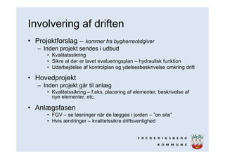 Involvering af driften
• Projektforslag – kommer fra bygherrerådgiver
– Inden projekt sendes i udbud
• Kvalitetssikring
• Sikre at der er lavet evalueringsplan – hydraulisk funktion
• Udarbejdelse af kontrolplan og ydelsesbeskrivelse omkring drift
• Hovedprojekt
– Inden projekt går til anlæg
• Kvalitetssikring – f.eks. placering af elementer, beskrivelse af
nye elementer, etc.
• Anlægsfasen
• FGV – se løsninger når de lægges i jorden – ”on site”
• Hvis ændringer – kvalitetssikre driftsvenlighed
 