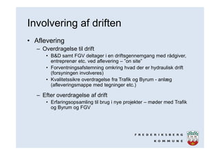 Involvering af driften
• Aflevering
– Overdragelse til drift
• B&D samt FGV deltager i en driftsgennemgang med rådgiver,
entreprenør etc. ved aflevering – ”on site”
• Forventningsafstemning omkring hvad der er hydraulisk drift
(forsyningen involveres)
• Kvalitetssikre overdragelse fra Trafik og Byrum - anlæg
(afleveringsmappe med tegninger etc.)
– Efter overdragelse af drift
• Erfaringsopsamling til brug i nye projekter – møder med Trafik
og Byrum og FGV
 