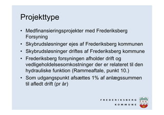 Projekttype
• Medfinansieringsprojekter med Frederiksberg
Forsyning
• Skybrudsløsninger ejes af Frederiksberg kommunen
• Skybrudsløsninger driftes af Frederiksberg kommune
• Frederiksberg forsyningen afholder drift og
vedligeholdelsesomkostninger der er relateret til den
hydrauliske funktion (Rammeaftale, punkt 10.)
• Som udgangspunkt afsættes 1% af anlægssummen
til afledt drift (pr år)
 