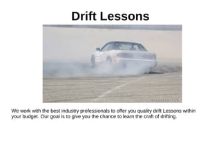 Drift Lessons
We work with the best industry professionals to offer you quality drift Lessons within
your budget. Our goal is to give you the chance to learn the craft of drifting.
 