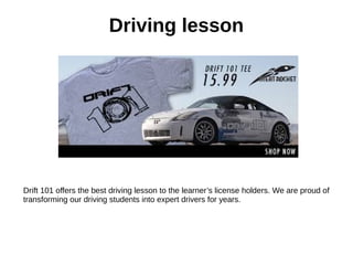 Driving lesson
Drift 101 offers the best driving lesson to the learner’s license holders. We are proud of
transforming our driving students into expert drivers for years.
 