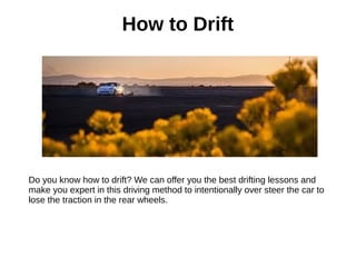 How to Drift
Do you know how to drift? We can offer you the best drifting lessons and
make you expert in this driving method to intentionally over steer the car to
lose the traction in the rear wheels.
 