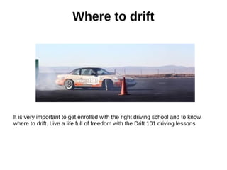 Where to drift
It is very important to get enrolled with the right driving school and to know
where to drift. Live a life full of freedom with the Drift 101 driving lessons.
 