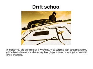 Drift school
No matter you are planning for a weekend, or to surprise your spouse anyhow,
get the best adrenaline rush running through your veins by joining the best drift
school available.
 