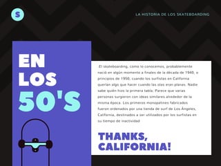 LA HISTORIA DE LOS SKATEBOARDING
S
50'S
EN
LOS
.El skateboarding, como lo conocemos, probablemente
nació en algún momento a finales de la década de 1940, o
principios de 1950, cuando los surfistas en California
querían algo que hacer cuando las olas eran planas. Nadie
sabe quién hizo la primera tabla; Parece que varias
personas surgieron con ideas similares alrededor de la
misma época. Los primeros monopatines fabricados
fueron ordenados por una tienda de surf de Los Ángeles,
California, destinados a ser utilizados por los surfistas en
su tiempo de inactividad
THANKS,
CALIFORNIA!
 