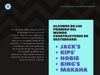 LA HISTORIA DE LOS SKATEBOARDINGNS
JACK'S
KIPS'
HOBIE
BING'S
MAKAHA
ALGUNOSDELOS
PRIMERODEL
MUNDO
CONSTRUCTORESDE
SKATEBOARD:
En la década de 1960 un pequeño número
de fabricantes de surf en el sur de
California, como Jack, Kips, Hobie, Bing y
Makaha comenzó a construir tablas de
skate que se asemejaban a tablas de surf
pequeñas, y montó equipos para promover
sus productos. Una de las exposiciones
más tempranas del patín fue patrocinada
por el fundador de Makaha, Larry
Stevenson, en 1963 y llevado a cabo en la
avenida Pier Escuela secundaria menor en
la playa de Hermosa, California.
 