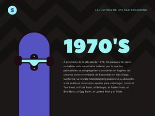LA HISTORIA DE LOS SKATEBOARDING
S
A principios de la década de 1970, los parques de skate
no habían sido inventados todavía, por lo que los
patinadores se congregarían y patinarían en lugares tan
urbanos como el embalse de Escondido en San Diego,
California. La revista Skateboarding publicaría la ubicación
y los skateres inventaron apodos para cada lugar, como el
Tea Bowl, el Fruit Bowl, el Bellagio, el Rabbit Hole, el
Bird Bath, el Egg Bowl, el Upland Pool y el Slide.
1970'S
 