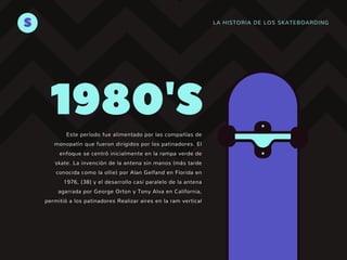 LA HISTORIA DE LOS SKATEBOARDINGS
Este período fue alimentado por las compañías de
monopatín que fueron dirigidos por los patinadores. El
enfoque se centró inicialmente en la rampa verde de
skate. La invención de la antena sin manos (más tarde
conocida como la ollie) por Alan Gelfand en Florida en
1976, [38] y el desarrollo casi paralelo de la antena
agarrada por George Orton y Tony Alva en California,
permitió a los patinadores Realizar aires en la ram vertical
1980'S
 