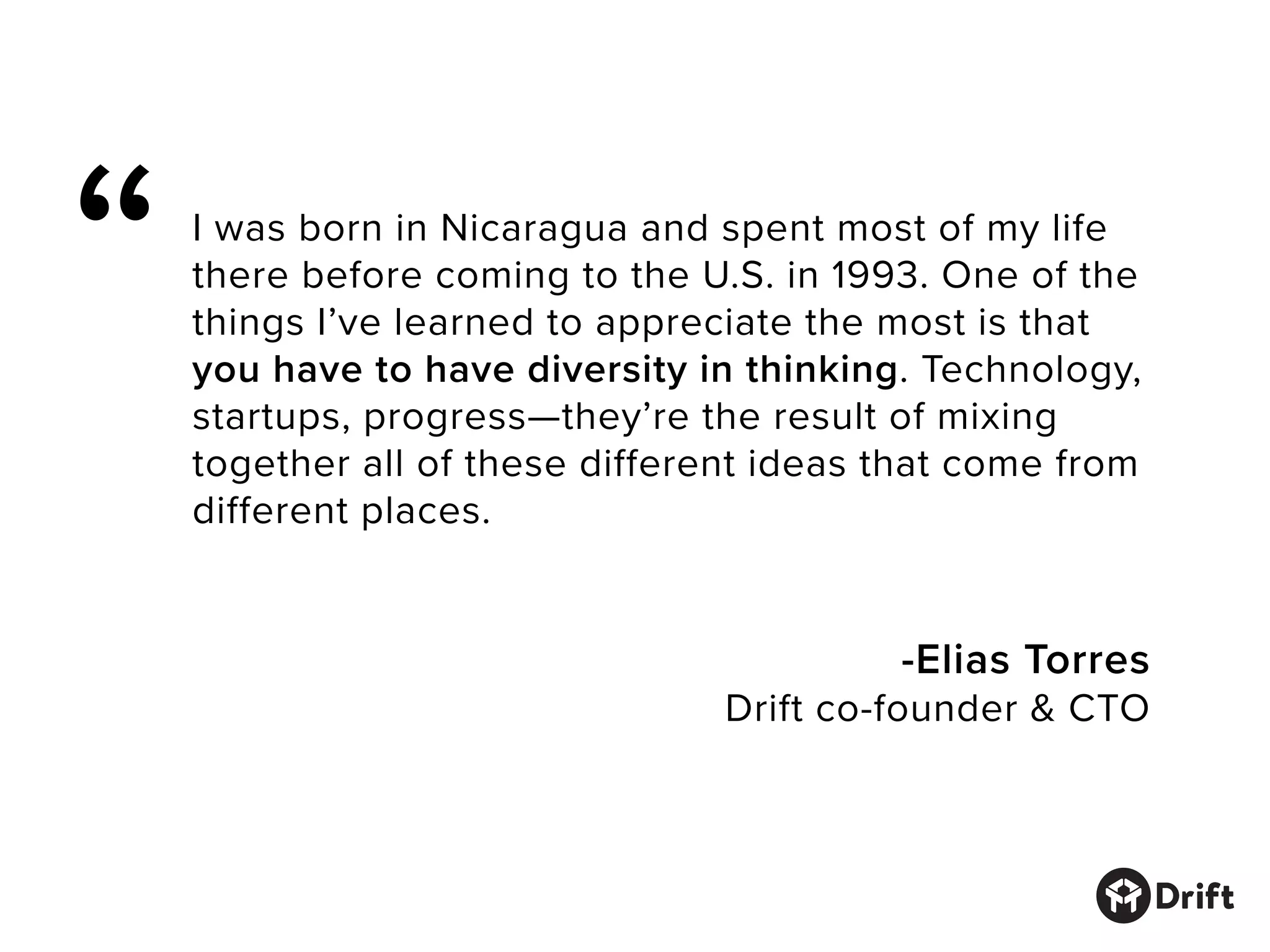 I was born in Nicaragua and spent most of my life
there before coming to the U.S. in 1993. One of the
things I’ve learned to appreciate the most is that
you have to have diversity in thinking. Technology,
startups, progress—they’re the result of mixing
together all of these different ideas that come from
different places.
-Elias Torres
Drift co-founder & CTO
“
 