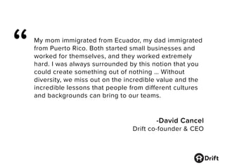 My mom immigrated from Ecuador, my dad immigrated
from Puerto Rico. Both started small businesses and
worked for themselves, and they worked extremely
hard. I was always surrounded by this notion that you
could create something out of nothing … Without
diversity, we miss out on the incredible value and the
incredible lessons that people from different cultures
and backgrounds can bring to our teams.
-David Cancel
Drift co-founder & CEO
“
 