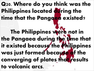 Q20. Where do you think was the
Philippines located during the
time that the Pangaea existed?
The Philippines were not in
the Pangaea during the time that
it existed because the Philippines
was just formed because of the
converging of plates that results
to volcanic arcs.
 