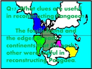 Q17. What clues are useful
in reconstructing Pangaea?
The fossils found and
the edges of each
continents that fits each
other were useful in
reconstructing Pangaea.
 