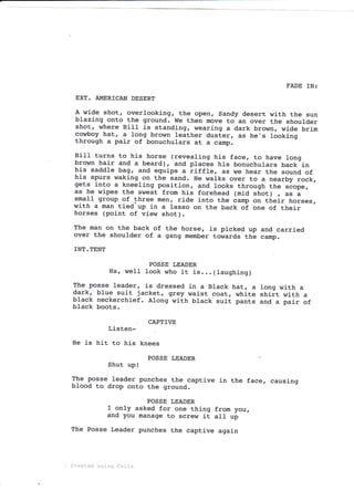 FADE IN:
EXT. AMER]CAN DESERT
A wide shot, overlooking, the open, Sandy desert with the sun
blazing onto the ground. We then move to an over the shoulder
shot, where Bill is standing, wearing a dark brown, wide brj-m
cowboy hat, a long brown leather duster, as he's looking
through a pair of bonuchulars at a camp.
BiIl turns to his horse (revealing his face, to have long
brown hair and a beard), and places his bonuchulars back j_n
his saddle bag, and equips a riffle, as we hear the sound of
his spurs waking on the sand. He walks over to a nearby rock,
gets into a kneeling position, and looks through the scope,
as he wipes the sweat from his forehead (mid shot) , ""
i
small group of three men, ride i_nto the camp on their horses,
with a man tied- up in a lasso on the back oi one of their
horses (point of view shot).
The man on the back of the horse, is picked up and carried
over the shoulder of a gang member towards th- camp.
INT. TENT
POSSE LEADER
H€r, well look who it is...(Iaughing)
The posse leader, j_s dressed in a"Black hat, a tong with a
dark, blue suit jacket, grey waist coat, white striit wj-th a
black neckerchief. Along with black suit pants and a pair of
black boots.
CAPTIVE
Listen-
He is hit to his knees
POSSE LEADER .C
Shut upt
The posse leader punches the captive in the face, causing
blood to drop onto the ground.
POSSE LEADER
f only asked for one thing from you,
and you manage to screw it atl up
The Posse Leader punches the captive again
.' Created using Ce1.tx
 