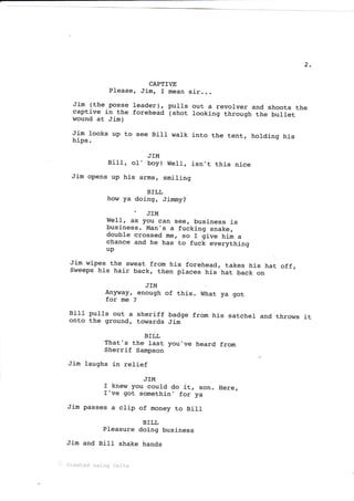 2
CAPTIVE
Please, Jim, I mean sir
Jim (the posse leader), pulls
captive in the forehead (shot
wound at Jim)
out a revolver and shoots the
looking through the bullet
Jim looks up to
hips.
see Bj-II walk into the tent, holdj-ng his
JTM
BilI, oI, boy!
Jim opens up his arms,
WelI, isn't this nice
smiling
Here,
BILL
how ya doing, Jimmy?
. JIM
WeIl, as you can see, business is
business. Man's a fucking snake,
double crossed me, so I give him a
chance and he has to fuck everything
up
BILL
That's the last you've heard from
Sherrif Sampson
Jim laughs in relief
Jim wipes the sweat from his forehead, takes his hat off,
Sweeps his hair back, then places his hat back on
JTM
tryr.y, enough of thj_s. What ya got
for me ?
Bill pu1Is out a sheriff badge from his satchel
onto the ground, towards Jim
and throws it
JTM
f knew you could do it, son.
f've got somethin' for ya
Jim passes a clip of money to Bill
BTLL
pleasure doing business
Jim and Bill shake hands
i Created uslng Cel.lx
 