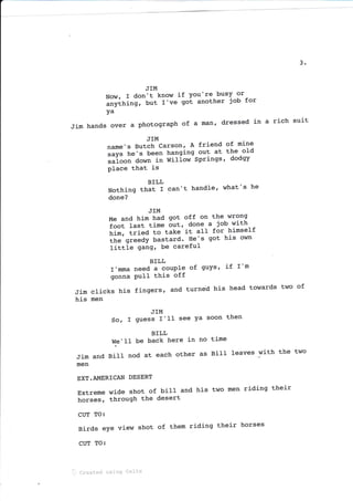 3
JIM
Now, I don't know if You're- busY or
""v[fri"g,
but r've got another job for
ya
Jim hands over a PhotograPh of a man, dressed in a rich suit
JIM
name's Butch Carson, A friend of mine
=.y" he's been hanging out at the o1d
""i"""
down in willow Springs' dodgy
place that is
BILL
Nothing that I can't handle'
done?
what's he
JIM
Me and hi-m had got off on the wrong
i""t last time out, done a job with
tirn, tried to take it all for himself
tt"'gt."dy bastard' He's got his own
littie 9an9, be careful
BILL
r'mma need a couPle of guYs' if r'm
gonna PuII this off
Jim clicks his fingers, and turned his head towards
his men
two of
JIM
So, I guess I'1I see Ya soon then
BILL
We'II be back here in no time
Jim and BilI nod at each other as Bill leaves with the two
men
EXT.AI{ERICAN DESERT
Extreme wide shot of biII and his two men riding their
horses, through the desert
CUT TO:
Birds eye view shot of them riding their horses
CUT TO:
'i.. created using Cellx
 