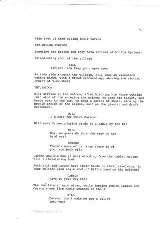 4
Wide shot of them riding their horses
EXT.WTLLOW SPRINGS
Sometime has passed and they have arrived at WiIIow Springs.
Establishing shot of the village
BILL
Alright, now keep your eyes open
As they ride through the village, Bill sees an execution
taking place, with a crowd surrounding, abusing the victim.
(Point of view shot)
rNT. SALOON
Bitl arrives at the saloon, after hitching his horse outsj-de
(mid shot of him entering the saloon) He sees his target, and
heads over to the bar. We have a series of shots, showing the
people inside of the saloon, such as the pianist and drunk
customers.
BILL
I'm here for Butch Carson!
Bill sees Carson playing cards at a table by the bar
BILL
Now, we gonna do this the easy or the
hard way?
CARSON
There's more of us, than there i_s of
your now baek off!
Carson and his men (5 men)
Bill a threatening look
stood up from the table, giving
Both BiIt and Carson have their hands on their revolvers, in
ther holster (low angle shot of Bill,s hand on his holster)
CARSON
Have it your way then
fhe two fire
Carson's men
BILL
Carson, don't make me pop a bullet
into you!
at each other, while jumping behind tables and
fire their weapons at the 3
'i,. C::eated xsing Ce1i.x
 