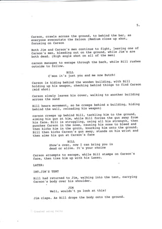 5
Carson, crawls across the ground, to behind the bar' as
everyone evecautats the Saloon (Medium close up shot'
focusing on Carson
Both Jim and Carson's men continue to fight' Ieaving one of
Carson's men, bleeding out on the ground' while Jim's are
both dead. (High angle shot on all of the men)
carson manages to escape through the back' while Bill rushes
outside to folIow-
BILL
C'mon it's just You and me now Butch!
Carson is hiding behind the wooden building' with Bilt
n"fai"g up his i".pot, checking behind things to fi-nd Carson
(mid shot)
Carson slowly leaves his cover, walking to another building
across the sand
Bill hears movement, so he creeps behind a building' hiding
behind the waII, reloading his weapon)
carson creeps up behind BilI, tackling him to the ground'
aiming his gun
'.t tti*, while Bill forces the gun away from
his fice. eiff is struggling, using alt his strength' then
punches Carson in the nose, causing his nose to bleed and
Lfr"., kicks him in the groin, knocking him onto the ground'
Bill then kicks Carsonis gun away,"stands on his wrist and
then aims his gun at Carson's face
Carson
face,
LATER:
BILL
Show's over, now I can bring You in
dead oralive. It's Your choice
attempts to escape, while Bill stamps on Carson's
then ties him uP with his Lasso'
INT.JIM'S TENT
BiII had returned to Jim, walking into the tent' carrying
Carson's bodY over hj-s shoulder'
WeII,
Jim claps. As
JIM
wouldn't Ya look at this!
BilI drops the body onto the ground'
:l Created ueing eellx
 