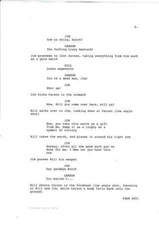 6
JIM
how ya doing, butch?
CARSON
You fucking crazy bastard!
Jim proceeds to loot Carson, taking everything from him such
as a gold watch
BILL
Looks expensive
CARSON
You're a dead man, Jim!
J]M
Shut up!
Jim kicks Carson in the stomach
JIM
Now, BilI you come over here, wiII ya?
BiIt walks over to Jim, lookj-ng down
shot )
at Carson (Iow angle
JIM
Now, you take this watch as a gift
from me, keep it as a trophy as a
symbol of vi-ctory
Bill takes the watch, and places it around his riqht arm
JIM
Anlrway, dfter all the good work you've
done for me, T'mma let you have this
one
Jim passes Bill his weapon .r
JIM
Say goodbye Butch
CARSON
You wouldn't...
Bilt shoots Carson in the forehead (Iow angle shot, focusing
on Bill and Ji-m, while Carson's body fal1s back onto the
ground )
... Createci usi::q Celtx
FADE OUT:
 