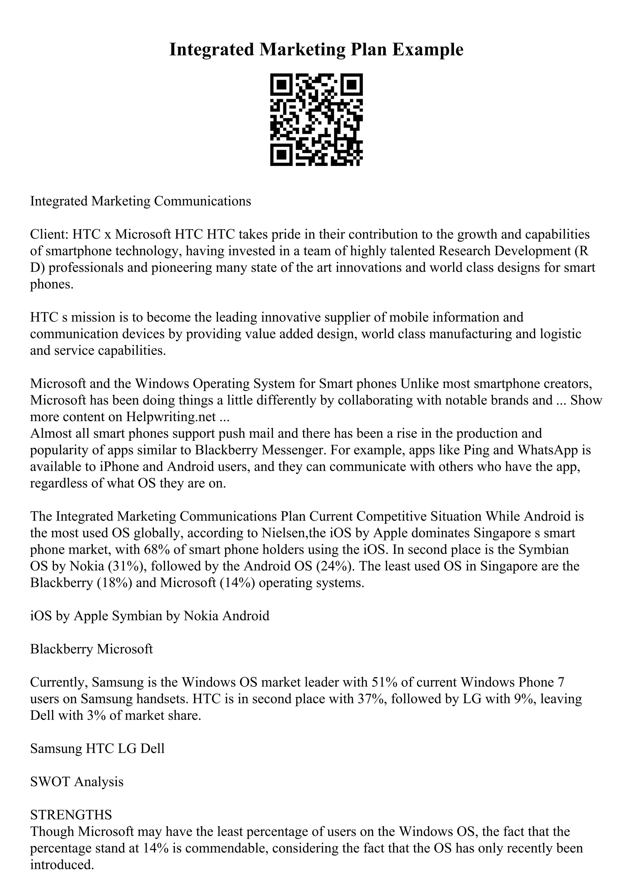 Integrated Marketing Plan Example
Integrated Marketing Communications
Client: HTC x Microsoft HTC HTC takes pride in their contribution to the growth and capabilities
of smartphone technology, having invested in a team of highly talented Research Development (R
D) professionals and pioneering many state of the art innovations and world class designs for smart
phones.
HTC s mission is to become the leading innovative supplier of mobile information and
communication devices by providing value added design, world class manufacturing and logistic
and service capabilities.
Microsoft and the Windows Operating System for Smart phones Unlike most smartphone creators,
Microsoft has been doing things a little differently by collaborating with notable brands and ... Show
more content on Helpwriting.net ...
Almost all smart phones support push mail and there has been a rise in the production and
popularity of apps similar to Blackberry Messenger. For example, apps like Ping and WhatsApp is
available to iPhone and Android users, and they can communicate with others who have the app,
regardless of what OS they are on.
The Integrated Marketing Communications Plan Current Competitive Situation While Android is
the most used OS globally, according to Nielsen,the iOS by Apple dominates Singapore s smart
phone market, with 68% of smart phone holders using the iOS. In second place is the Symbian
OS by Nokia (31%), followed by the Android OS (24%). The least used OS in Singapore are the
Blackberry (18%) and Microsoft (14%) operating systems.
iOS by Apple Symbian by Nokia Android
Blackberry Microsoft
Currently, Samsung is the Windows OS market leader with 51% of current Windows Phone 7
users on Samsung handsets. HTC is in second place with 37%, followed by LG with 9%, leaving
Dell with 3% of market share.
Samsung HTC LG Dell
SWOT Analysis
STRENGTHS
Though Microsoft may have the least percentage of users on the Windows OS, the fact that the
percentage stand at 14% is commendable, considering the fact that the OS has only recently been
introduced.
 