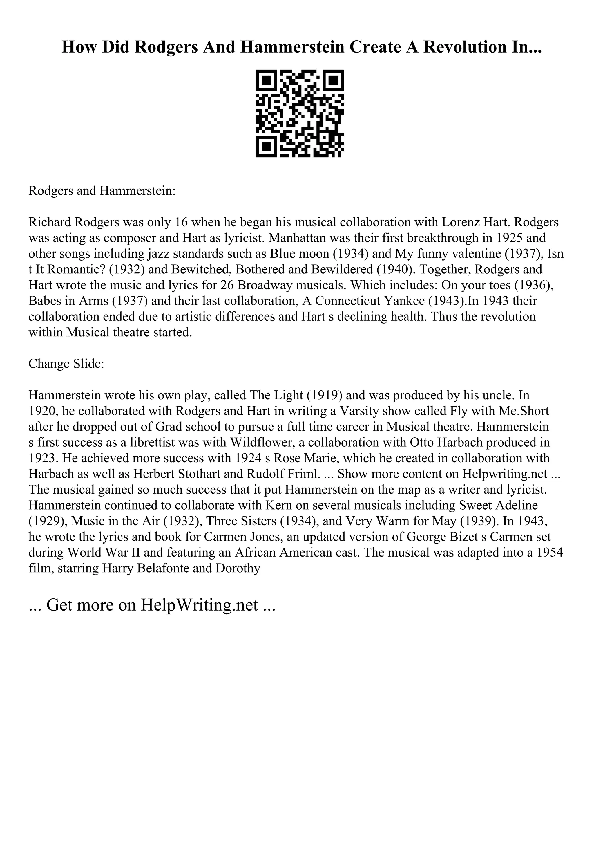 How Did Rodgers And Hammerstein Create A Revolution In...
Rodgers and Hammerstein:
Richard Rodgers was only 16 when he began his musical collaboration with Lorenz Hart. Rodgers
was acting as composer and Hart as lyricist. Manhattan was their first breakthrough in 1925 and
other songs including jazz standards such as Blue moon (1934) and My funny valentine (1937), Isn
t It Romantic? (1932) and Bewitched, Bothered and Bewildered (1940). Together, Rodgers and
Hart wrote the music and lyrics for 26 Broadway musicals. Which includes: On your toes (1936),
Babes in Arms (1937) and their last collaboration, A Connecticut Yankee (1943).In 1943 their
collaboration ended due to artistic differences and Hart s declining health. Thus the revolution
within Musical theatre started.
Change Slide:
Hammerstein wrote his own play, called The Light (1919) and was produced by his uncle. In
1920, he collaborated with Rodgers and Hart in writing a Varsity show called Fly with Me.Short
after he dropped out of Grad school to pursue a full time career in Musical theatre. Hammerstein
s first success as a librettist was with Wildflower, a collaboration with Otto Harbach produced in
1923. He achieved more success with 1924 s Rose Marie, which he created in collaboration with
Harbach as well as Herbert Stothart and Rudolf Friml. ... Show more content on Helpwriting.net ...
The musical gained so much success that it put Hammerstein on the map as a writer and lyricist.
Hammerstein continued to collaborate with Kern on several musicals including Sweet Adeline
(1929), Music in the Air (1932), Three Sisters (1934), and Very Warm for May (1939). In 1943,
he wrote the lyrics and book for Carmen Jones, an updated version of George Bizet s Carmen set
during World War II and featuring an African American cast. The musical was adapted into a 1954
film, starring Harry Belafonte and Dorothy
... Get more on HelpWriting.net ...
 