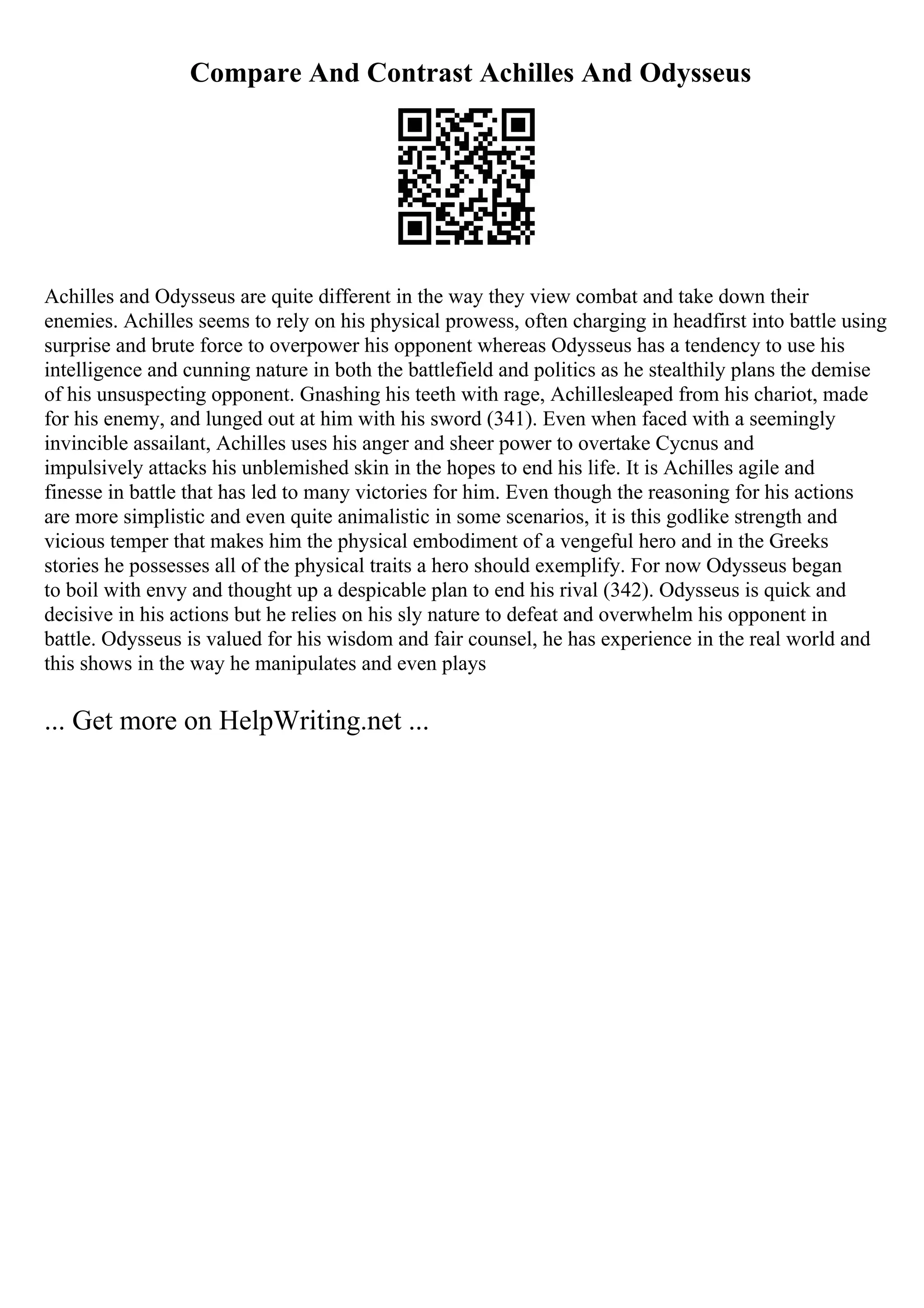 Compare And Contrast Achilles And Odysseus
Achilles and Odysseus are quite different in the way they view combat and take down their
enemies. Achilles seems to rely on his physical prowess, often charging in headfirst into battle using
surprise and brute force to overpower his opponent whereas Odysseus has a tendency to use his
intelligence and cunning nature in both the battlefield and politics as he stealthily plans the demise
of his unsuspecting opponent. Gnashing his teeth with rage, Achillesleaped from his chariot, made
for his enemy, and lunged out at him with his sword (341). Even when faced with a seemingly
invincible assailant, Achilles uses his anger and sheer power to overtake Cycnus and
impulsively attacks his unblemished skin in the hopes to end his life. It is Achilles agile and
finesse in battle that has led to many victories for him. Even though the reasoning for his actions
are more simplistic and even quite animalistic in some scenarios, it is this godlike strength and
vicious temper that makes him the physical embodiment of a vengeful hero and in the Greeks
stories he possesses all of the physical traits a hero should exemplify. For now Odysseus began
to boil with envy and thought up a despicable plan to end his rival (342). Odysseus is quick and
decisive in his actions but he relies on his sly nature to defeat and overwhelm his opponent in
battle. Odysseus is valued for his wisdom and fair counsel, he has experience in the real world and
this shows in the way he manipulates and even plays
... Get more on HelpWriting.net ...
 